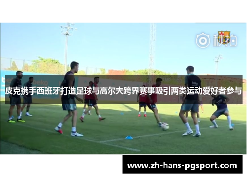 皮克携手西班牙打造足球与高尔夫跨界赛事吸引两类运动爱好者参与