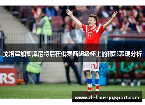 戈洛温加盟泽尼特后在俄罗斯超级杯上的精彩表现分析